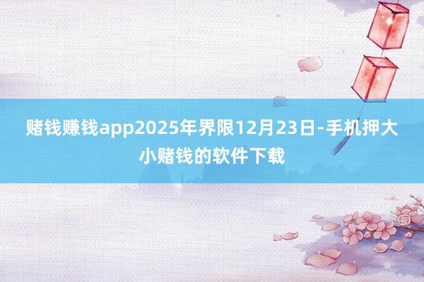 赌钱赚钱app2025年界限12月23日-手机押大小赌钱的软件下载