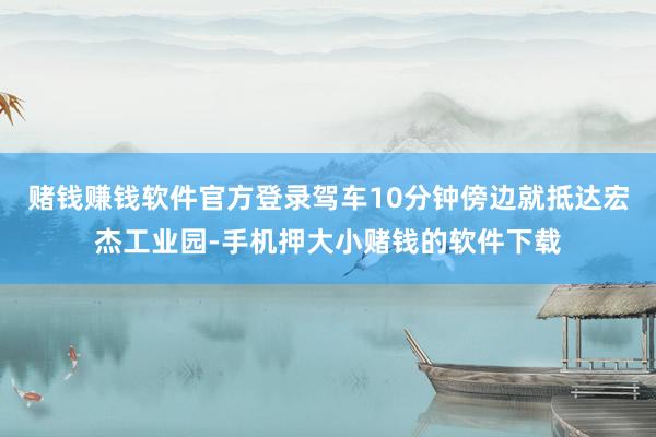 赌钱赚钱软件官方登录驾车10分钟傍边就抵达宏杰工业园-手机押大小赌钱的软件下载