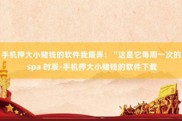 手机押大小赌钱的软件我簸弄：“这是它每周一次的 spa 时辰-手机押大小赌钱的软件下载