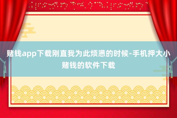 赌钱app下载刚直我为此烦懑的时候-手机押大小赌钱的软件下载