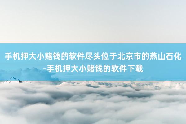 手机押大小赌钱的软件尽头位于北京市的燕山石化-手机押大小赌钱的软件下载
