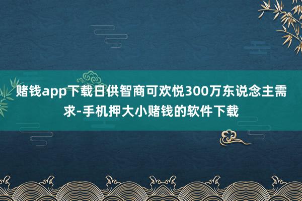 赌钱app下载日供智商可欢悦300万东说念主需求-手机押大小赌钱的软件下载