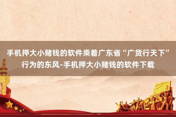 手机押大小赌钱的软件乘着广东省“广货行天下”行为的东风-手机押大小赌钱的软件下载