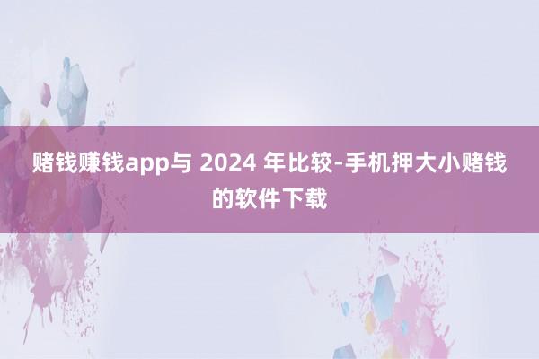 赌钱赚钱app与 2024 年比较-手机押大小赌钱的软件下载