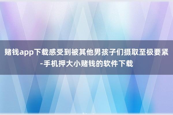 赌钱app下载感受到被其他男孩子们摄取至极要紧-手机押大小赌钱的软件下载