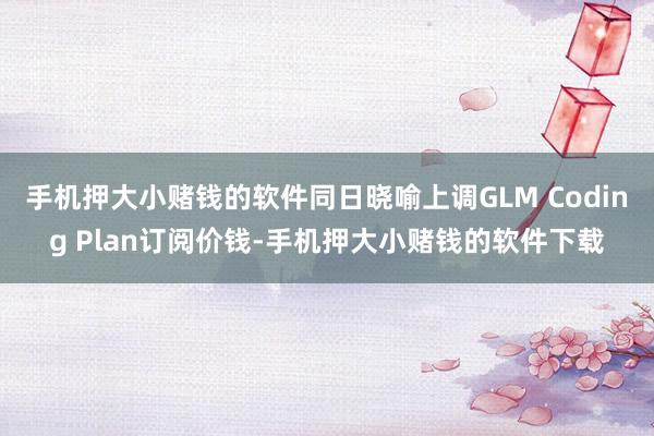 手机押大小赌钱的软件同日晓喻上调GLM Coding Plan订阅价钱-手机押大小赌钱的软件下载