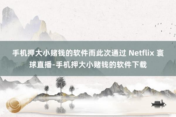 手机押大小赌钱的软件而此次通过 Netflix 寰球直播-手机押大小赌钱的软件下载